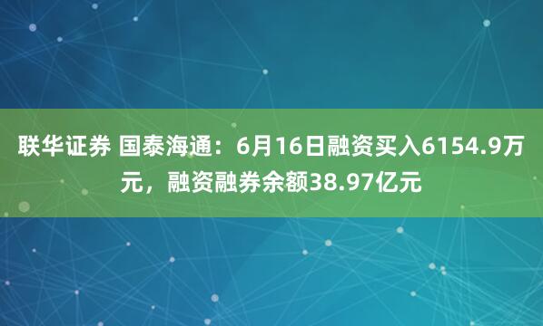 联华证券 国泰海通：6月16日融资买入6154.9万元，融资融券余额38.97亿元