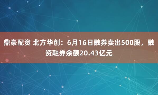 鼎豪配资 北方华创:6月16日融券卖出500股,融资融券余额20.43亿元