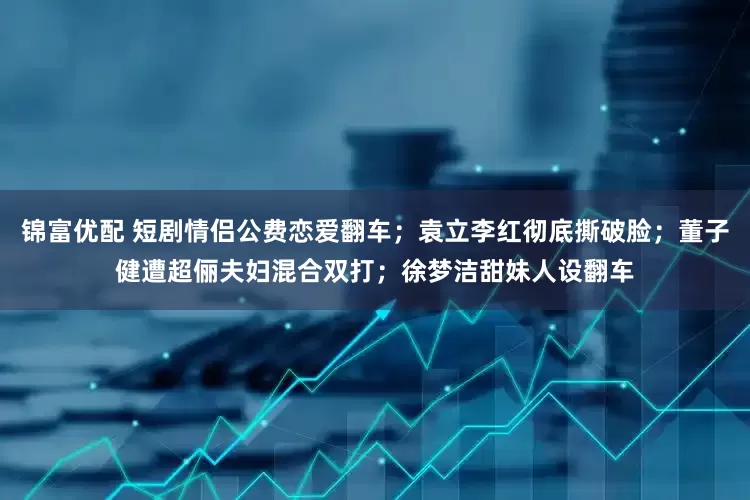 锦富优配 短剧情侣公费恋爱翻车；袁立李红彻底撕破脸；董子健遭超俪夫妇混合双打；徐梦洁甜妹人设翻车