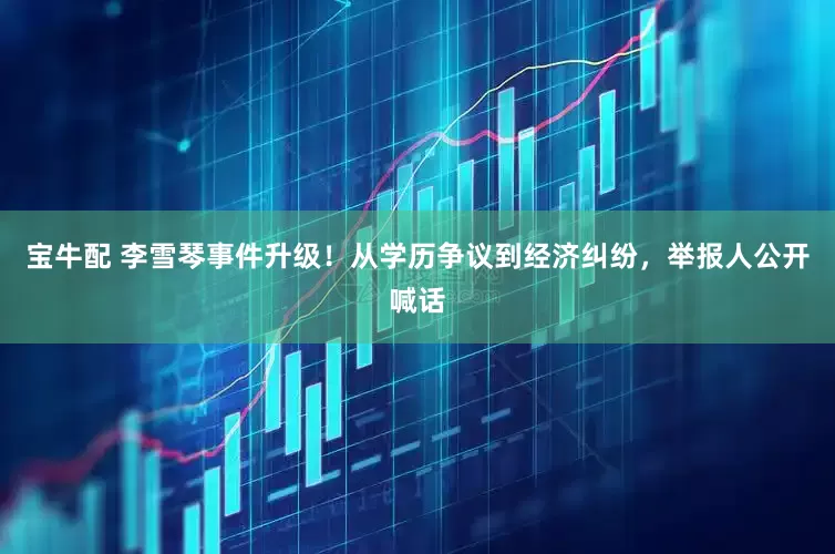 宝牛配 李雪琴事件升级！从学历争议到经济纠纷，举报人公开喊话