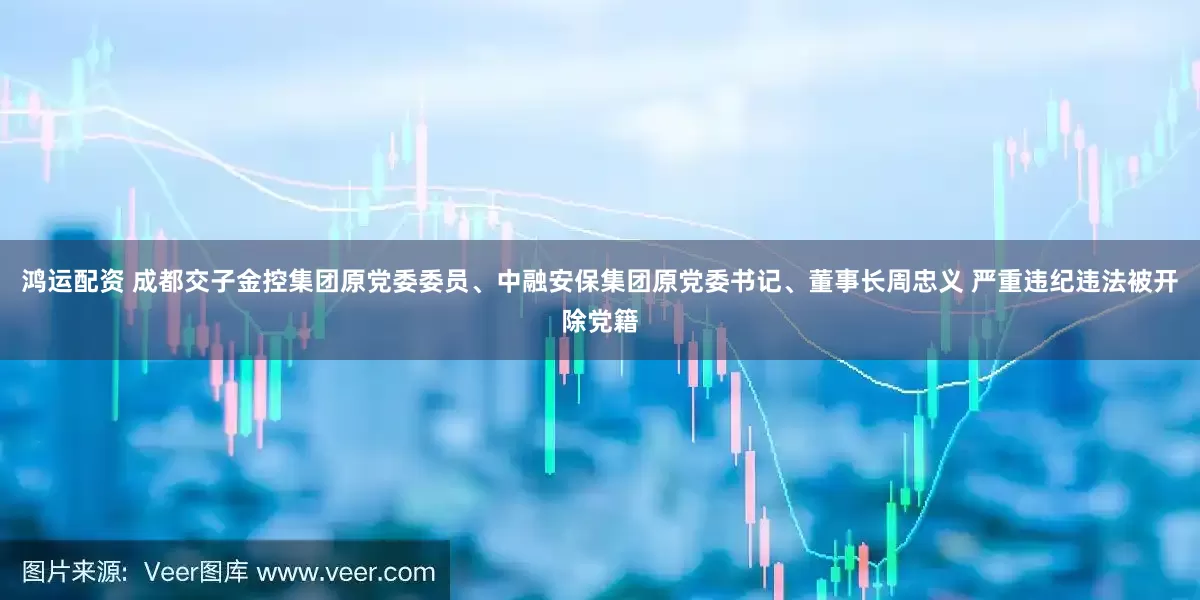鸿运配资 成都交子金控集团原党委委员、中融安保集团原党委书记、董事长周忠义 严重违纪违法被开除党籍