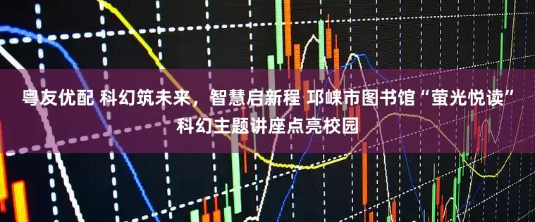 粤友优配 科幻筑未来,智慧启新程 邛崃市图书馆“萤光悦读”科幻主题讲座点亮校园