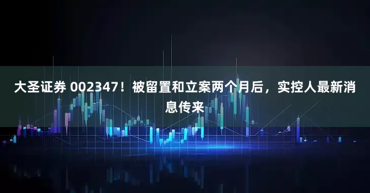 大圣证券 002347!被留置和立案两个月后,实控人最新消息传来