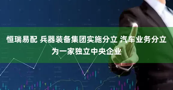 恒瑞易配 兵器装备集团实施分立 汽车业务分立为一家独立中央企业