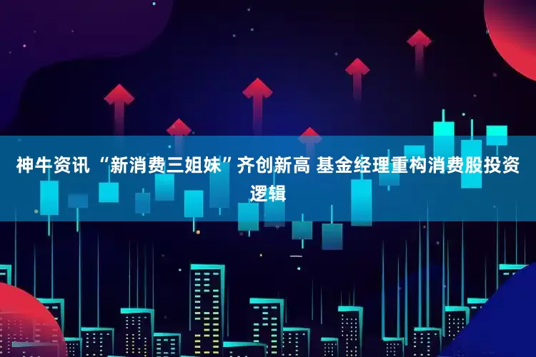 神牛资讯 “新消费三姐妹”齐创新高 基金经理重构消费股投资逻辑