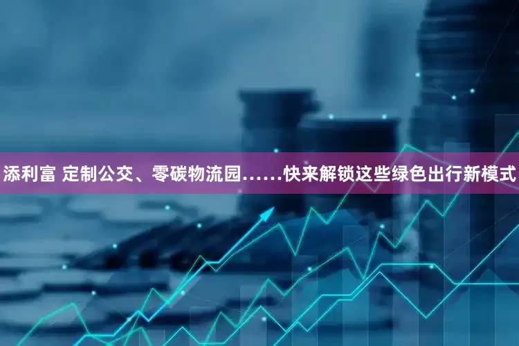添利富 定制公交、零碳物流园……快来解锁这些绿色出行新模式