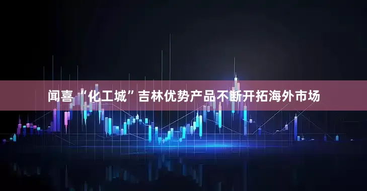 闻喜 “化工城”吉林优势产品不断开拓海外市场