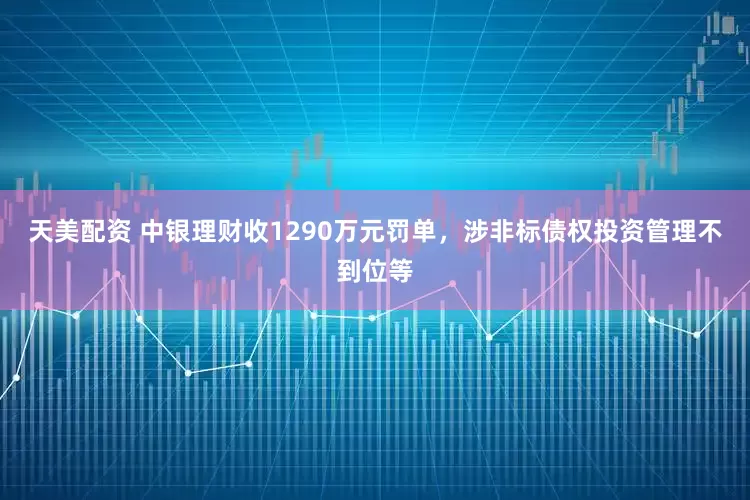 天美配资 中银理财收1290万元罚单，涉非标债权投资管理不到位等