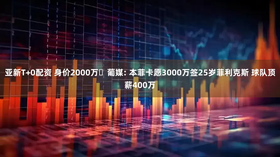 亚新T+0配资 身价2000万❗葡媒: 本菲卡愿3000万签25岁菲利克斯 球队顶薪400万