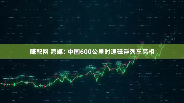 赚配网 港媒: 中国600公里时速磁浮列车亮相