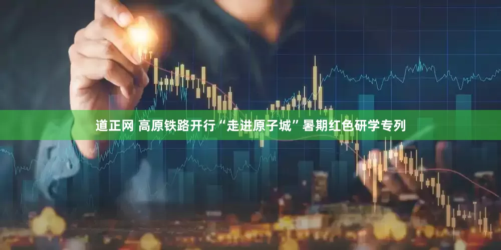 道正网 高原铁路开行“走进原子城”暑期红色研学专列