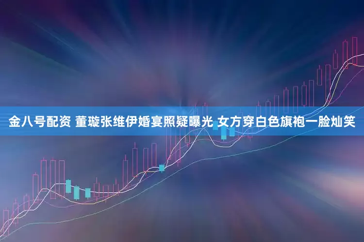 金八号配资 董璇张维伊婚宴照疑曝光 女方穿白色旗袍一脸灿笑