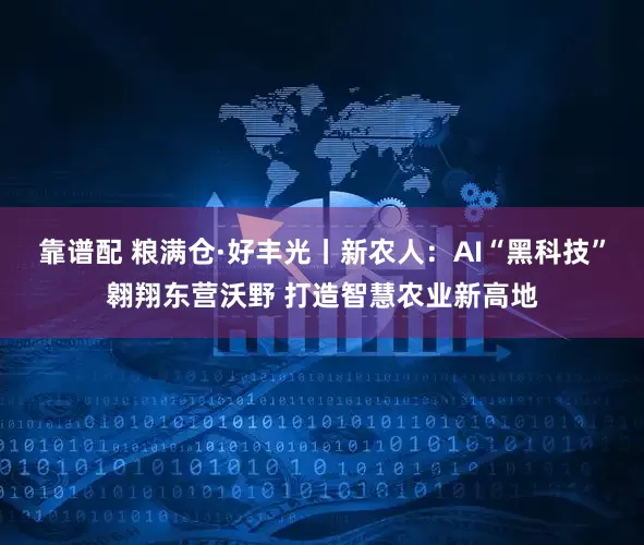 靠谱配 粮满仓·好丰光丨新农人：AI“黑科技”翱翔东营沃野 打造智慧农业新高地