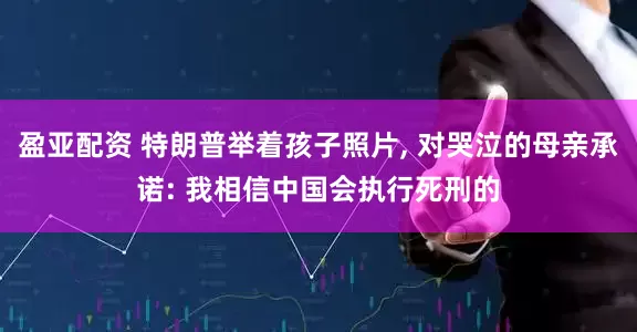 盈亚配资 特朗普举着孩子照片, 对哭泣的母亲承诺: 我相信中国会执行死刑的