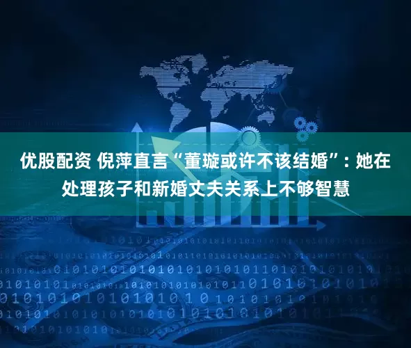 优股配资 倪萍直言“董璇或许不该结婚”: 她在处理孩子和新婚丈夫关系上不够智慧