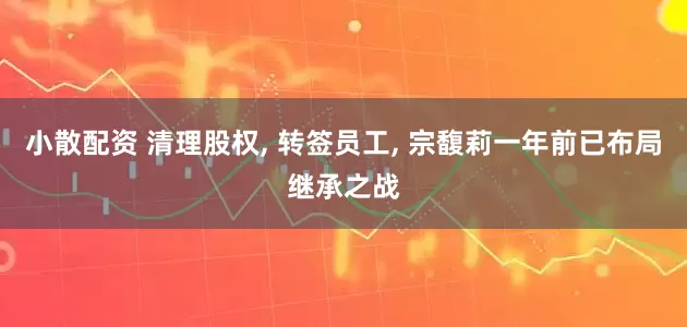 小散配资 清理股权, 转签员工, 宗馥莉一年前已布局继承之战