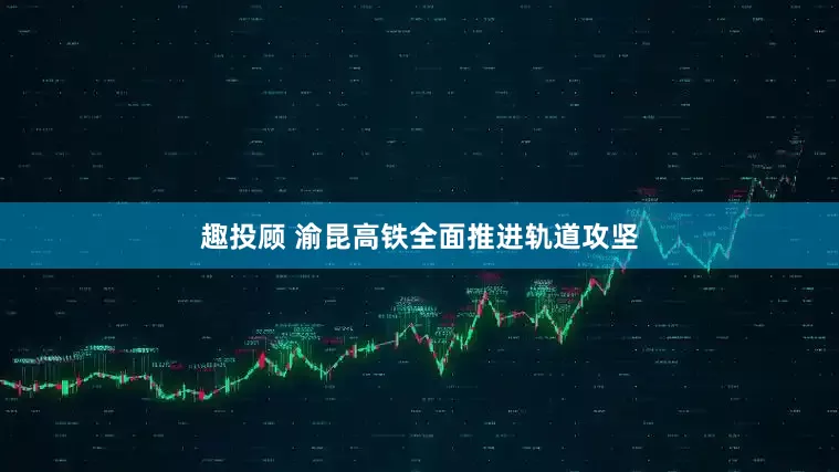 趣投顾 渝昆高铁全面推进轨道攻坚