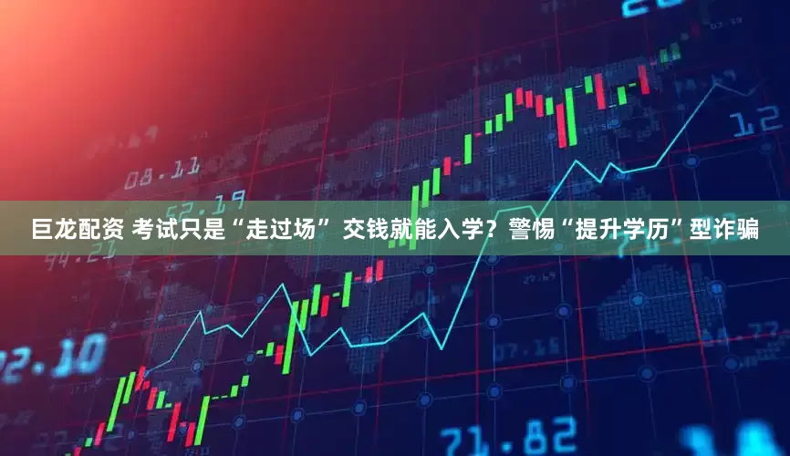 巨龙配资 考试只是“走过场” 交钱就能入学？警惕“提升学历”型诈骗
