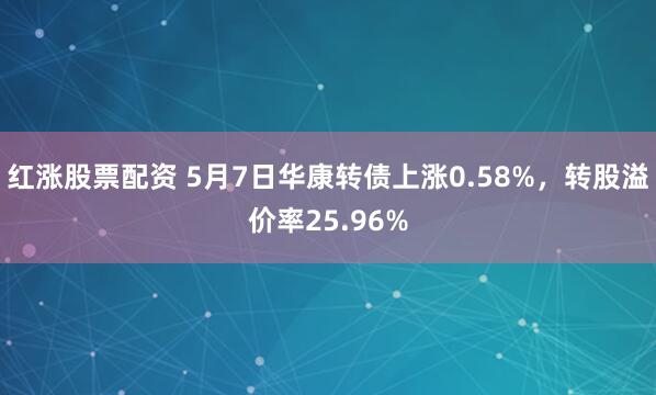 红涨股票配资 5月7日华康转债上涨0.58%，转股溢价率25.96%