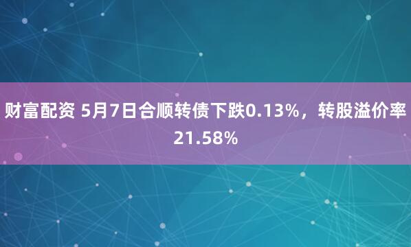 财富配资 5月7日合顺转债下跌0.13%，转股溢价率21.58%