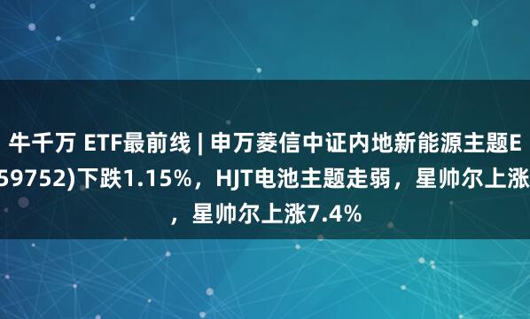 牛千万 ETF最前线 | 申万菱信中证内地新能源主题ETF(159752)下跌1.15%，HJT电池主题走弱，星帅尔上涨7.4%
