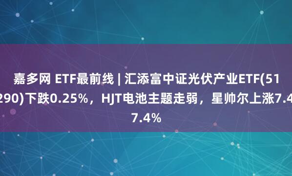 嘉多网 ETF最前线 | 汇添富中证光伏产业ETF(516290)下跌0.25%,HJT电池主题走弱,星帅尔上涨7.4%