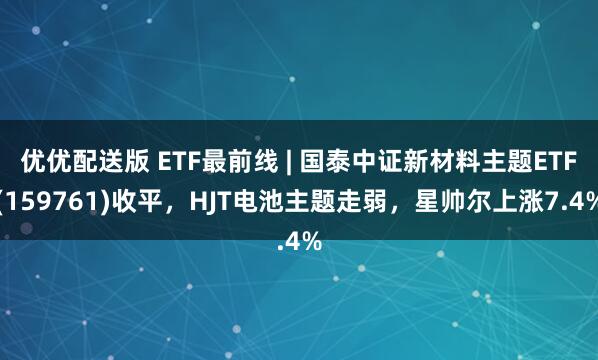 优优配送版 ETF最前线 | 国泰中证新材料主题ETF(159761)收平,HJT电池主题走弱,星帅尔上涨7.4%