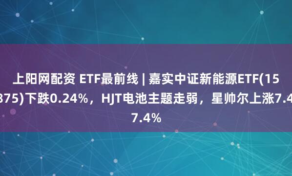 上阳网配资 ETF最前线 | 嘉实中证新能源ETF(159875)下跌0.24%,HJT电池主题走弱,星帅尔上涨7.4%