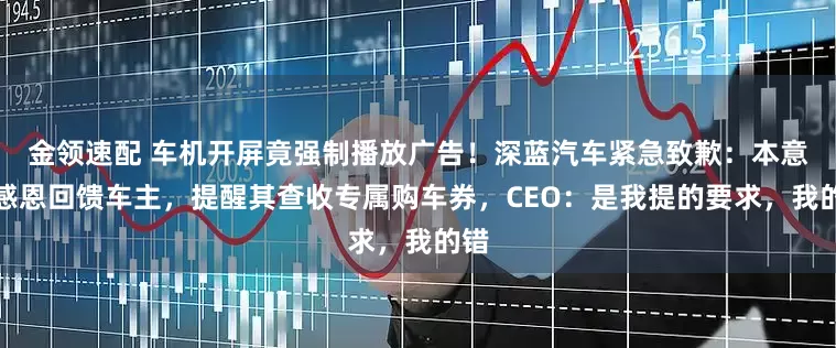 金领速配 车机开屏竟强制播放广告!深蓝汽车紧急致歉:本意是感恩回馈车主,提醒其查收专属购车券,CEO:是我提的要求,我的错