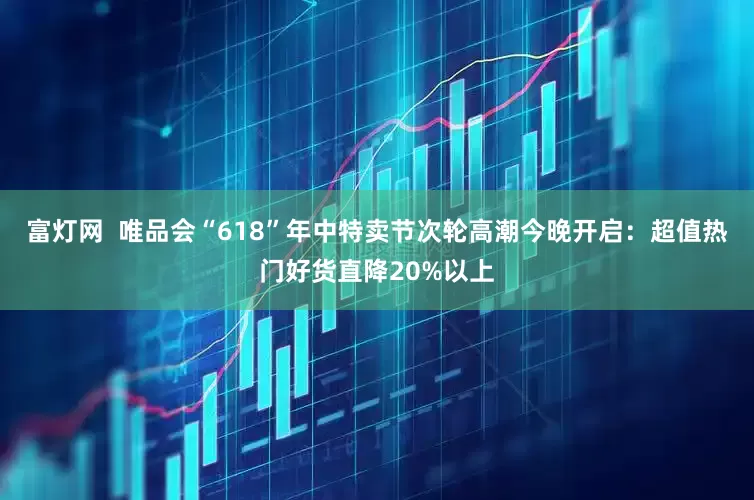 富灯网  唯品会“618”年中特卖节次轮高潮今晚开启:超值热门好货直降20%以上