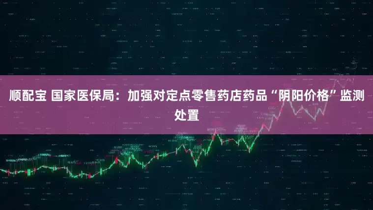 顺配宝 国家医保局:加强对定点零售药店药品“阴阳价格”监测处置