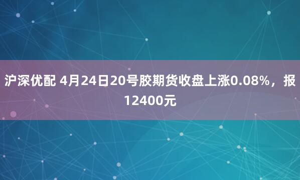 沪深优配 4月24日20号胶期货收盘上涨0.08%，报12400元