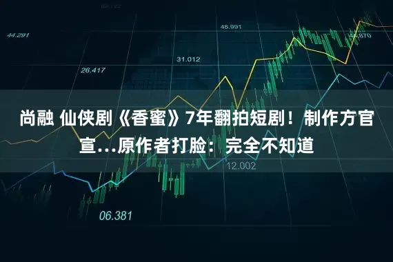 尚融 仙侠剧《香蜜》7年翻拍短剧！制作方官宣…原作者打脸：完全不知道