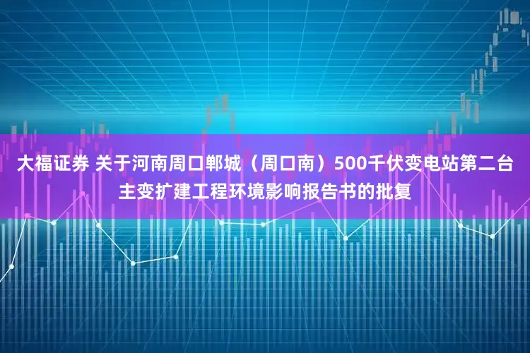 大福证券 关于河南周口郸城（周口南）500千伏变电站第二台主变扩建工程环境影响报告书的批复