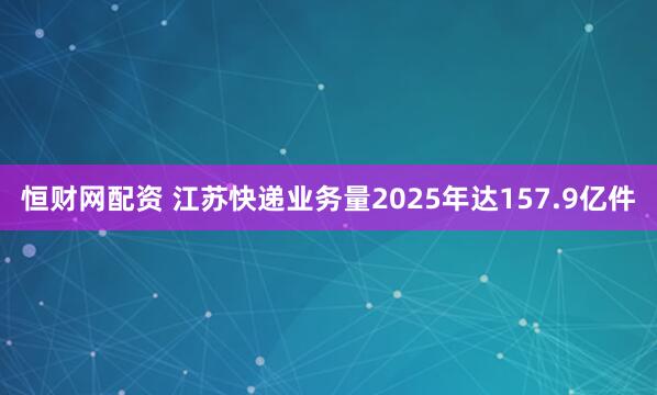 恒财网配资 江苏快递业务量2025年达157.9亿件