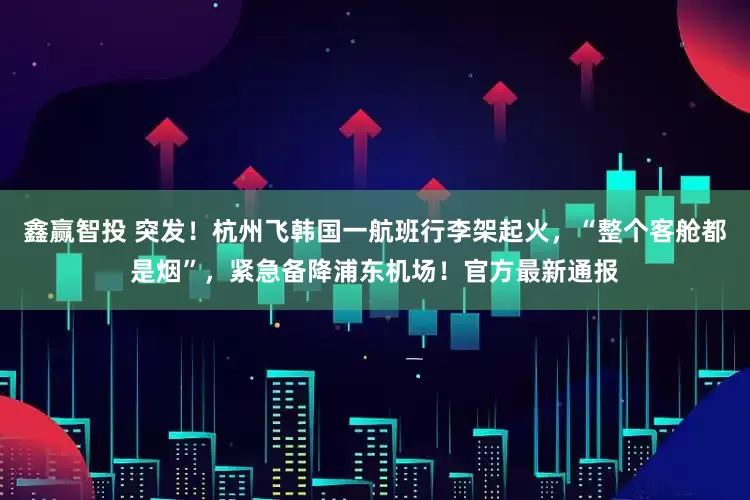 鑫赢智投 突发！杭州飞韩国一航班行李架起火，“整个客舱都是烟”，紧急备降浦东机场！官方最新通报